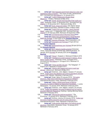 110. Jump up^ "Did Vajpayee government sleep for a year over
intelligence alert on Kargil?". The Times of India. 28 November
2011. Archived from the original on 14 January 2012.
111. Jump up^ "India's Independent Weekly News
Magazine". Tehelka. Retrieved 28 May 2012.
112. Jump up^ "Kargil: IB had informed PM of Pak build up in
1998". Hindustan Times. 27 November 2011. Archived from the
original on 30 December 2011. Retrieved 28 May 2012.
113. Jump up^ Guns, drugs and rebels. B.B. Nandi, former
RAW additional secretary, interview to author, 6 March 2002.
114. Jump up^ "India's CIA spy scandal – Jane's Security
News". Janes.com. 11 September 2001. Archived from the
original on 25 February 2008. Retrieved 28 September 2009.
115. Jump up^ US Warned India of Mumbai Attack[dead link]
116. Jump up^ India's lack of preparedness raised Mumbai
death toll Archived 14 April 2009 at the Wayback Machine.
117. Jump up^ Lessons of Mumbai, Rand Corporation, p19
118. Jump up^ Virsanghvi.com Archived 27 April 2010 at
the Wayback Machine.
119. Jump up^ Hindustantimes.com Archived 26 April 2010 at
the Wayback Machine.
120. Jump up^ 26/11 attacks handler arrested Hindustan
Times, Abhishek Sharan & Ashok Das, Delhi/Hyderabad, 18
January 2010 Archived 29 January 2010 at the Wayback
Machine.
121. Jump up^ "Home". theweek.in. Retrieved 25 March 2016.
122. Jump up^ "Intelligence op that spanned 3 nations, 20 yrs
led to Tunda's arrest". Hindustan Times. 18 August 2013.
Archived from the original on 18 August 2013. Retrieved 18
August 2013.
123. Jump up^ "Terror vet falls into net". The Telegraph. 17
August 2013. Retrieved 18 August 2013.
124. Jump up^ "RAW & IB's biggest anti-terror covert ops
abroad". Defence.pk. Retrieved 28 May 2012.
125. Jump up^ Chalmers, John; Miglani, Sanjeev (17 January
2015). "Indian spy's role alleged in Sri Lankan president's election
defeat" (US). Reuters. Retrieved 2 February 2015.
126. Jump up^ Singh, Neha (18 January 2015). "Sri Lanka
Elections: Was India's RAW Behind Rajapaksa's Defeat?".
International Business Times. Retrieved 2 February 2015.
127. Jump up^ "INdia`s RAW joined hands of Ranil &
Chandrika to settle on Mathiri as Opposition Candidate...". Lanka
Newspapers. 15 January 2015. Retrieved 2 February 2015.
128. Jump up^ Chalmers, John; Miglani, Sanjeev (19 January
2015). "Indian spy expelled, accused of helping oust Sri Lankan
president Mahinda Rajapaksa" (Sydney). Sydney Morning Herald.
Retrieved 2 February 2015.
129. Jump up^ "Beyond the rainbowrevolution". The
Economist. 19 January 2015. Retrieved 2 February 2015.
130. Jump up^ Anthony, Jerome (18 January 2015). "Indian spy
accused of helping opposition win Sri Lanka elections".
International Business Times. Retrieved 2 February 2015.
131. Jump up^ "India denies RAW deal in Sri Lanka's recent
elections" (NewDelhi). Hindustan Times. 19 January 2015.
Retrieved 2 February 2015.
 