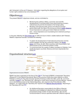 with Schedule II of the act.[23]
However, information regarding the allegations of corruption and
human rights violations has to be disclosed.[23][24]
Objectives[edit]
The present R&AW[25]
objectives include, and are not limited to:
 Monitoring the political, military, economic and scientific
developments in countries which have direct bearing on India's
national security and the formulation of its foreign policy.
 Moulding international public opinion and influence foreign
governments with the help of the strong and vibrant Indian diaspora.
 Covert Operations to safe guard India's National interests.
 Anti – Terror Operations and neutralising terror elements posing a
threat to India.
In the past, following the Sino-Indian war of 1962 and due to India's volatile relations with Pakistan,
R&AW's objectives had also consisted the following:
 To watch the development of international communism and the
schism between the two big communist nations, the Soviet
Union and China. As with other countries, both these powers had
direct access to the communist parties in India.
 To control and limit the supply of military hardware to Pakistan, from
mostly European countries, America and more importantly from
China.[4][5]
Organisational structure[edit]
Organisational structure of R&AW.
R&AW has been organised on the lines of the CIA.[26]
The head of R&AW is designated "Secretary
(Research)" in the Cabinet Secretariat. Most of the previous chiefs have been experts on either
Pakistan or China.[27]
They also have the benefit of training in either the USA or the UK, and more
recently in Israel.[28]
The "Secretary (R)", although is under direct command of Prime Minister, reports
on an administrative basis to the Cabinet Secretary, who reports to the Prime Minister (PM).
However, on a daily basis the "Secretary (R)" reports to the National Security Adviser. Reporting to
the "Secretary (R)" are:[29][30]
 An Additional Secretary responsible for the Office of Special
Operations and intelligence collected from different countries
processed by large number of Joint Secretaries, who are the
functional heads of various specified desks with different regional
 