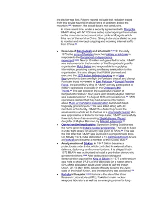 the device was lost. Recent reports indicate that radiation traces
from this device have been discovered in sediment below the
mountain.[59]
However, the actual data is not conclusive.
In more recent time, under a security agreement with Mongolia,
R&AW along with NTRO have set up cybertapping infrastructure
on the main internet communication cable in Mongolia which
links rest of the world to China. Giving India unparalleled access
to monitor and intercept outgoing and incoming internet traffic
from China.[60]
 Creation of Bangladesh and aftermath:[61][62]
In the early
1970s the army of Pakistan launched military crackdown in
response to the Bangladesh independence
movement.[63][64]
Nearly 10 million refugees fled to India. R&AW
was instrumental in the formation of the Bangladeshi guerilla
organisation Mukti Bahini and responsible for supplying
information, providing training and heavy ammunition to this
organisation. It is also alleged that R&AW planned and
executed the 1971 Indian Airlines hijacking as a false
flag operation to ban overflight by Pakistani aircraft and disrupt
Pakistani troop movement in East Pakistan.[6]
Special Frontier
Force, the paramilitary wing of R&AW actively participated in
military operations especially in the Chittagong Hill
Tracts.[65]
The war ended in the successful creation of
Bangladesh.However, four years later Sheikh Mujibur Rahman
was assassinated on 15 August 1975 at his residence.[66]
RAW
operatives claimed that they had advance information
about Mujib-ur-Rahman's assassination but Sheikh Mujib
tragically ignored inputs.[13]
He was killed along with 40
members of his family. R&AW thus failed to prevent the
assassination which led to the loss of a charismatic leader who
was appreciative of India for its help. Later, R&AW successfully
thwarted plans of assassinating Sheikh Hasina Wazed,
daughter of Mujibur Rahman, by Islamist extremists.[67]
 Operation Smiling Buddha: Operation Smiling Buddha was
the name given to India's nuclear programme. The task to keep
it under tight wraps for security was given to RAW.[68]
This was
the first time that R&AW was involved in a project inside India.
On 18 May 1974, India detonated a 15-kiloton plutonium device
at Pokhran and became a member of the nuclear club.[5]
 Amalgamation of Sikkim: In 1947 Sikkim became a
protectorate under India, which controlled its external affairs,
defence, diplomacy and communications. It is alleged that in
1972 R&AW was authorised to install a pro-Indian democratic
government there.[5][69]
After widespread rioting and
demonstration against the King of Sikkim in 1975 a referendum
was held in which 97.5% of the electorate (in a nation where
59% of the population could vote) voted to join the Indian
Union. On 16 May 1975, Sikkim officially became the 22nd
state of the Indian Union, and the monarchy was abolished.[70]
 Kahuta's Blueprint:[71][72]
Kahuta is the site of the Khan
Research Laboratories (KRL), Pakistan's main nuclear
weapons laboratory as well as an emerging center for long-
 
