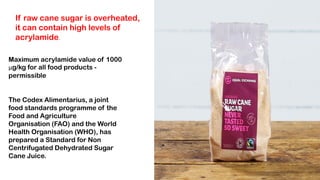 If raw cane sugar is overheated,
it can contain high levels of
acrylamide.
Maximum acrylamide value of 1000
μg/kg for all food products -
permissible
The Codex Alimentarius, a joint
food standards programme of the
Food and Agriculture
Organisation (FAO) and the World
Health Organisation (WHO), has
prepared a Standard for Non
Centrifugated Dehydrated Sugar
Cane Juice.
 