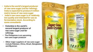 • India is the world’s largest producer
of raw cane sugar (not for refining).
India is expected to produce 6 million
metric tones of raw cane sugar
• India’s raw cane sugar is of relatively
low quality and intended for use as
fermentation stock. According to
some consultants
• Colombia is the world’s
second largest producer of
raw cane sugar (not for
refining).
• The Philippines is an upcoming
raw cane sugar producer
• Other major suppliers of raw cane sugar
include Pakistan, China, Brazil, Bangladesh
and Myanmar.
 