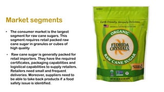 Market segments
• The consumer market is the largest
segment for raw cane sugars. This
segment requires retail packed raw
cane sugar in granules or cubes of
high quality
• Raw cane sugar is generally packed for
retail importers. They have the required
certificates, packaging capabilities and
logistical capabilities to supply retailers.
Retailers need small and frequent
deliveries. Moreover, suppliers need to
be able to take back products if a food
safety issue is identified.
 