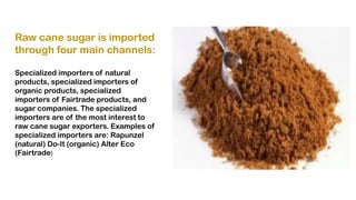 Raw cane sugar is imported
through four main channels:
Specialized importers of natural
products, specialized importers of
organic products, specialized
importers of Fairtrade products, and
sugar companies. The specialized
importers are of the most interest to
raw cane sugar exporters. Examples of
specialized importers are: Rapunzel
(natural) Do-It (organic) Alter Eco
(Fairtrade)
 
