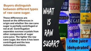 Buyers distinguish
between different types
of raw cane sugar.
These differences are
based on the differences in
origin and whether the raw cane
sugar is partially centrifuged or
not at all. Centrifugation
separates sucrose crystals from
other components of sugar
cane juice. The lighter the raw
cane sugar, the more it has been
centrifuged and the less
molasses it contains.
 