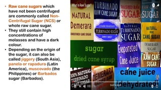• Raw cane sugars which
have not been centrifuged
are commonly called Non-
Centrifugal Sugar (NCS) or
whole raw cane sugar.
• They still contain high
concentrations of
molasses and have a dark
colour.
• Depending on the origin of
the sugar, it can also be
called jiggery (South Asia),
panela or rapadura (Latin
America), muscovado (the
Philippines) or Barbados
sugar (Barbados).
 