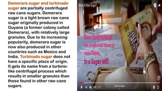Demerara sugar and turbinado
sugar are partially centrifuged
raw cane sugars. Demerara
sugar is a light brown raw cane
sugar originally produced in
Guyana (a former colony called
Demerara), with relatively large
granules. Due to its increasing
popularity, demerara sugar is
now also produced in other
countries such as Mexico and
India. Turbinado sugar does not
have a specific place of origin.
It gets its name from a turbine-
like centrifugal process which
results in smaller granules than
those found in other raw cane
sugars.
 