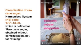 Classification of raw
cane sugar:
Harmonised System
(HS) code:
1701.13.90,
which is defined as
‘Raw cane sugar,
obtained without
centrifugation, not
for refining’.
 