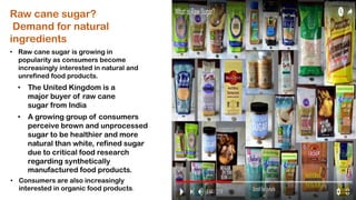 • Raw cane sugar is growing in
popularity as consumers become
increasingly interested in natural and
unrefined food products.
• The United Kingdom is a
major buyer of raw cane
sugar from India
• A growing group of consumers
perceive brown and unprocessed
sugar to be healthier and more
natural than white, refined sugar
due to critical food research
regarding synthetically
manufactured food products.
Raw cane sugar?
Demand for natural
ingredients
• Consumers are also increasingly
interested in organic food products.
 