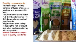 Quality requirements
Raw cane sugar mainly
consists of types of sucrose,
fructose and glucose (<95-
98%).
The product contains water
(1.5-3.5%) and minerals (<1-
5%). Low moisture content
significantly
lengthens its shelf life by
reducing the risk of mould
and other contamination by
microorganisms.
Mineral content is a major
topic in quality standards.
 