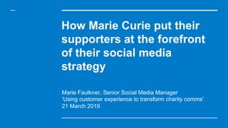 How Marie Curie put their
supporters at the forefront
of their social media
strategy
Marie Faulkner, Senior Social Media Manager
‘Using customer experience to transform charity comms’
21 March 2019
 