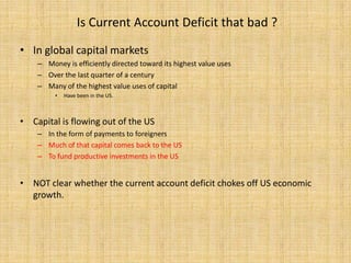 Is Current Account Deficit that bad ? In global capital marketsMoney is efficiently directed toward its highest value usesOver the last quarter of a centuryMany of the highest value uses of capital Have been in the US.Capital is flowing out of the US In the form of payments to foreigners Much of that capital comes back to the USTo fund productive investments in the USNOT clear whether the current account deficit chokes off US economic growth.