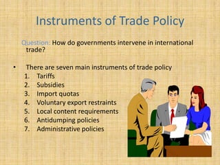 Instruments of Trade PolicyQuestion: How do governments intervene in international trade?There are seven main instruments of trade policy  Tariffs  Subsidies Import quotas Voluntary export restraints Local content requirements  Antidumping policies  Administrative policies 