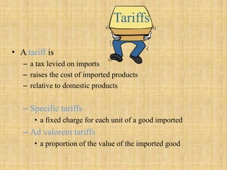 TariffsA tariff is a tax levied on imports raises the cost of imported products relative to domestic products  Specific tariffsa fixed charge for each unit of a good imported Ad valorem tariffsa proportion of the value of the imported good  
