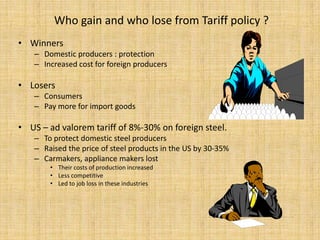 Who gain and who lose from Tariff policy ?WinnersDomestic producers : protectionIncreased cost for foreign producers LosersConsumersPay more for import goodsUS – ad valorem tariff of 8%-30% on foreign steel. To protect domestic steel producersRaised the price of steel products in the US by 30-35%Carmakers, appliance makers lostTheir costs of production increased Less competitiveLed to job loss in these industries