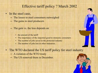 Effective tariff policy ? March 2002 In the steel case,The losses to steel consumers outweighedThe gains to steel producersThe gain vs. the loss depends on the amount of the tariffThe importance of the imported good to domestic consumersThe number of jobs saved in the protected industryThe number of jobs lost in other industries.The WTO declared the US tariff policy for steel industryA violation of the WTO treatyThe US removed them in December.