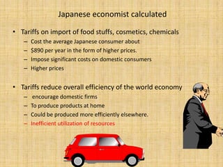 Japanese economist calculatedTariffs on import of food stuffs, cosmetics, chemicalsCost the average Japanese consumer about$890 per year in the form of higher prices. Impose significant costs on domestic consumersHigher pricesTariffs reduce overall efficiency of the world economy encourage domestic firms To produce products at homeCould be produced more efficiently elsewhere.Inefficient utilization of resources