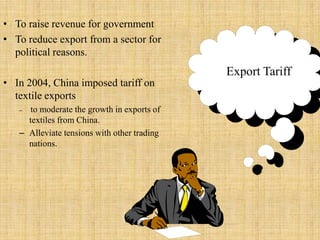 To raise revenue for governmentTo reduce export from a sector for political reasons. In 2004, China imposed tariff on textile exportsto moderate the growth in exports of textiles from China. Alleviate tensions with other trading nations.Export Tariff