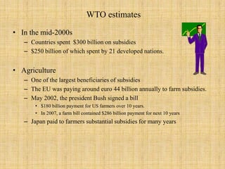 WTO estimatesIn the mid-2000sCountries spent  $300 billion on subsidies $250 billion of which spent by 21 developed nations.Agriculture One of the largest beneficiaries of subsidiesThe EU was paying around euro 44 billion annually to farm subsidies.May 2002, the president Bush signed a bill $180 billion payment for US farmers over 10 years. In 2007, a farm bill contained $286 billion payment for next 10 yearsJapan paid to farmers substantial subsidies for many years