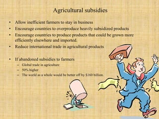 Agricultural subsidiesAllow inefficient farmers to stay in businessEncourage countries to overproduce heavily subsidized productsEncourage countries to produce products that could be grown more efficiently elsewhere and imported.Reduce international trade in agricultural productsIf abandoned subsidies to farmersGlobal trade in agriculture50% higherThe world as a whole would be better off by $160 billion. 