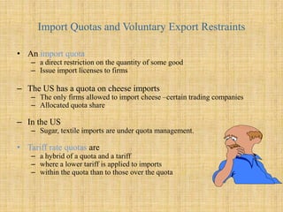 Import Quotas and Voluntary Export RestraintsAn import quotaa direct restriction on the quantity of some good Issue import licenses to firmsThe US has a quota on cheese importsThe only firms allowed to import cheese –certain trading companiesAllocated quota shareIn the USSugar, textile imports are under quota management.Tariff rate quotasare a hybrid of a quota and a tariff where a lower tariff is applied to imports within the quota than to those over the quota  