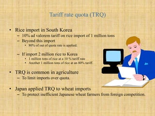 Tariff rate quota (TRQ)Rice import in South Korea10% ad valorem tariff on rice import of 1 million tonsBeyond this import80% of out of quota rate is applied. If import 2 million rice to Korea1 million tons of rice at a 10 % tariff rateAnother 1 million tons of rice at an 80% tariff.TRQ is common in agricultureTo limit imports over quota. Japan applied TRQ to wheat importsTo protect inefficient Japanese wheat farmers from foreign competition. 