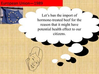 to protect the interests of politically important groups European Union—1989 Let’s ban the import of hormone-treated beef for the reason that it might have potential health effect to our citizens.  