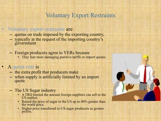 Voluntary Export RestraintsVoluntary export restraints are quotas on trade imposed by the exporting country, typically at the request of the importing country’s governmentForeign producers agree to VERs becauseThey fear more damaging punitive tariffs or import quotas    A quota rentisthe extra profit that producers make when supply is artificially limited by an import quotaThe US Sugar industry  A TRQ limited the amount foreign suppliers can sell to the US market. Raised the price of sugar in the US up to 40% greater than the world price. Higher price transferred to US sugar producers as greater profits. 