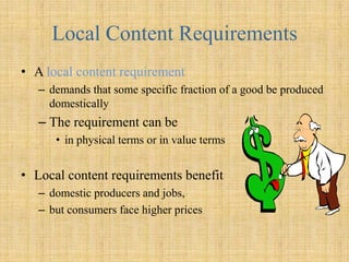 Local Content RequirementsA local content requirementdemands that some specific fraction of a good be produced domesticallyThe requirement can be in physical terms or in value termsLocal content requirements benefit domestic producers and jobs, but consumers face higher prices