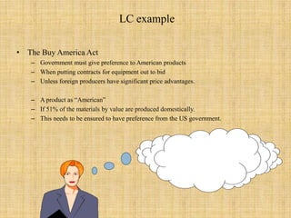 LC exampleThe Buy America ActGovernment must give preference to American products When putting contracts for equipment out to bidUnless foreign producers have significant price advantages. A product as “American” If 51% of the materials by value are produced domestically.This needs to be ensured to have preference from the US government. 
