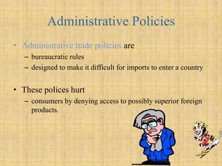 Administrative PoliciesAdministrative trade policies are bureaucratic rules designed to make it difficult for imports to enter a country  These polices hurt consumers by denying access to possibly superior foreign products.