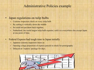 Administrative Policies exampleJapan regulations on tulip bulbsCustoms inspectors check on every tulip bulb By cutting it vertically down the middleSo could not put them back together. Netherland, the world largest tulip bulb exporter, sold it to everywhere else except Japan at one point of time.Federal Express had tough time in Japan initiallyJapanese customs inspectors insist on Opening a large proportion of express parcels to check for pornographyDelayed an ‘express’ package for days. 