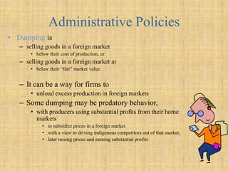 Administrative PoliciesDumpingis selling goods in a foreign market below their cost of production, or selling goods in a foreign market at below their “fair” market value  It can be a way for firms to unload excess production in foreign markets  Some dumping may be predatory behavior, with producers using substantial profits from their home markets to subsidize prices in a foreign market 