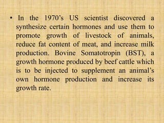 In the 1970’s US scientist discovered a synthesize certain hormones and use them to promote growth of livestock of animals, reduce fat content of meat, and increase milk production. Bovine Somatotropin (BST), a growth hormone produced by beef cattle which is to be injected to supplement an animal’s own hormone production and increase its growth rate.
