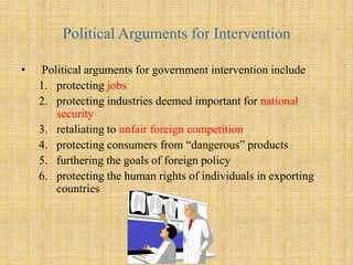 The Case for Government InterventionQuestion: Why do governments intervene in trade?There are two types of argumentsPolitical arguments are concerned with protecting the interests of certain groups within a nation (normally producers), often at the expense of other groups (normally consumers)  Economic arguments are typically concerned with boosting the overall wealth of a nation (to the benefit of all, both producers and consumers)