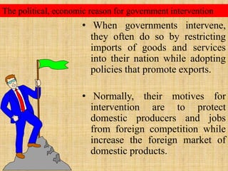 The political, economic reason for government interventionWhen governments intervene, they often do so by restricting imports of goods and services into their nation while adopting policies that promote exports.  Normally, their motives for intervention are to protect domestic producers and jobs from foreign competition while increase the foreign market of domestic products.