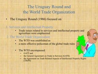 1947-1979: GATT, Trade Liberalization, and Economic GrowthAfter WWII, the U.S. and other nations realized the value of freer trade, and established the GATT in 1947The approach of GATT (a multilateral agreement to liberalize trade) was to gradually eliminate barriers to tradeGATT’s membership grew from 19 to more than 120 nationsTariff reduction was spread over eight rounds of negotiationGATT regulations were enforce by a mutual monitoring system