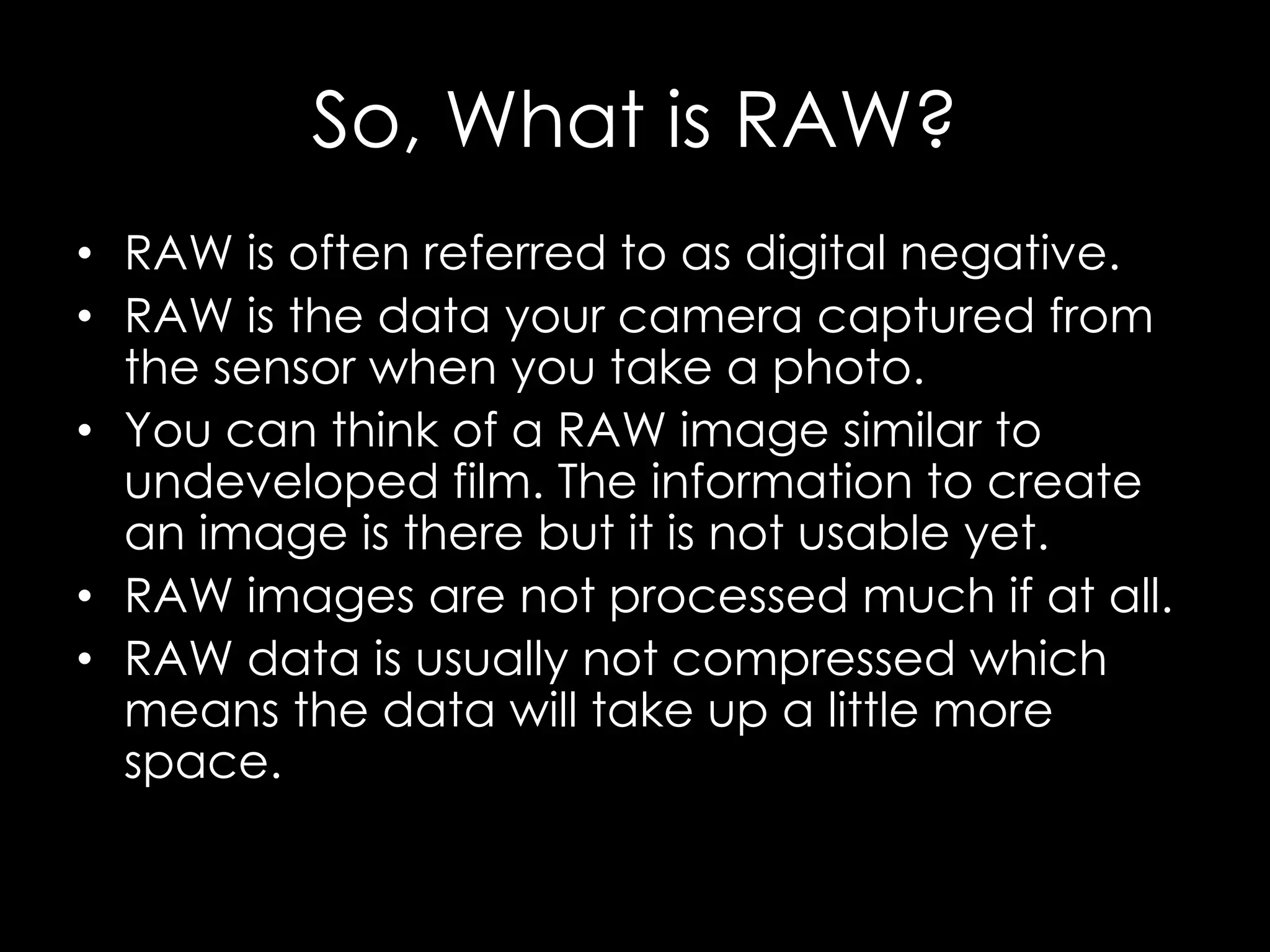 So, What is RAW?
• RAW is often referred to as digital negative.
• RAW is the data your camera captured from
the sensor when you take a photo.
• You can think of a RAW image similar to
undeveloped film. The information to create
an image is there but it is not usable yet.
• RAW images are not processed much if at all.
• RAW data is usually not compressed which
means the data will take up a little more
space.
 