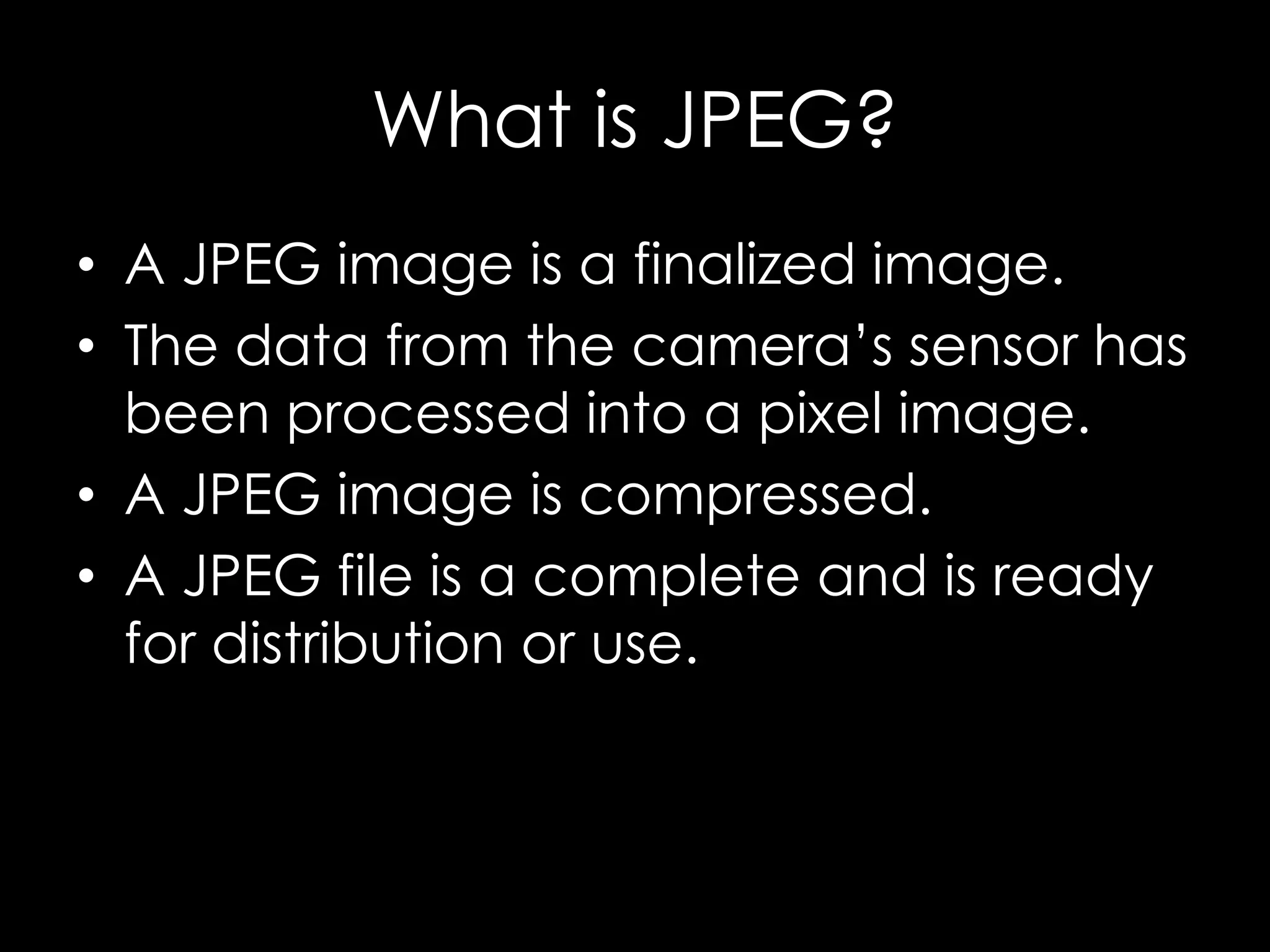 What is JPEG?
• A JPEG image is a finalized image.
• The data from the camera’s sensor has
been processed into a pixel image.
• A JPEG image is compressed.
• A JPEG file is a complete and is ready
for distribution or use.
 