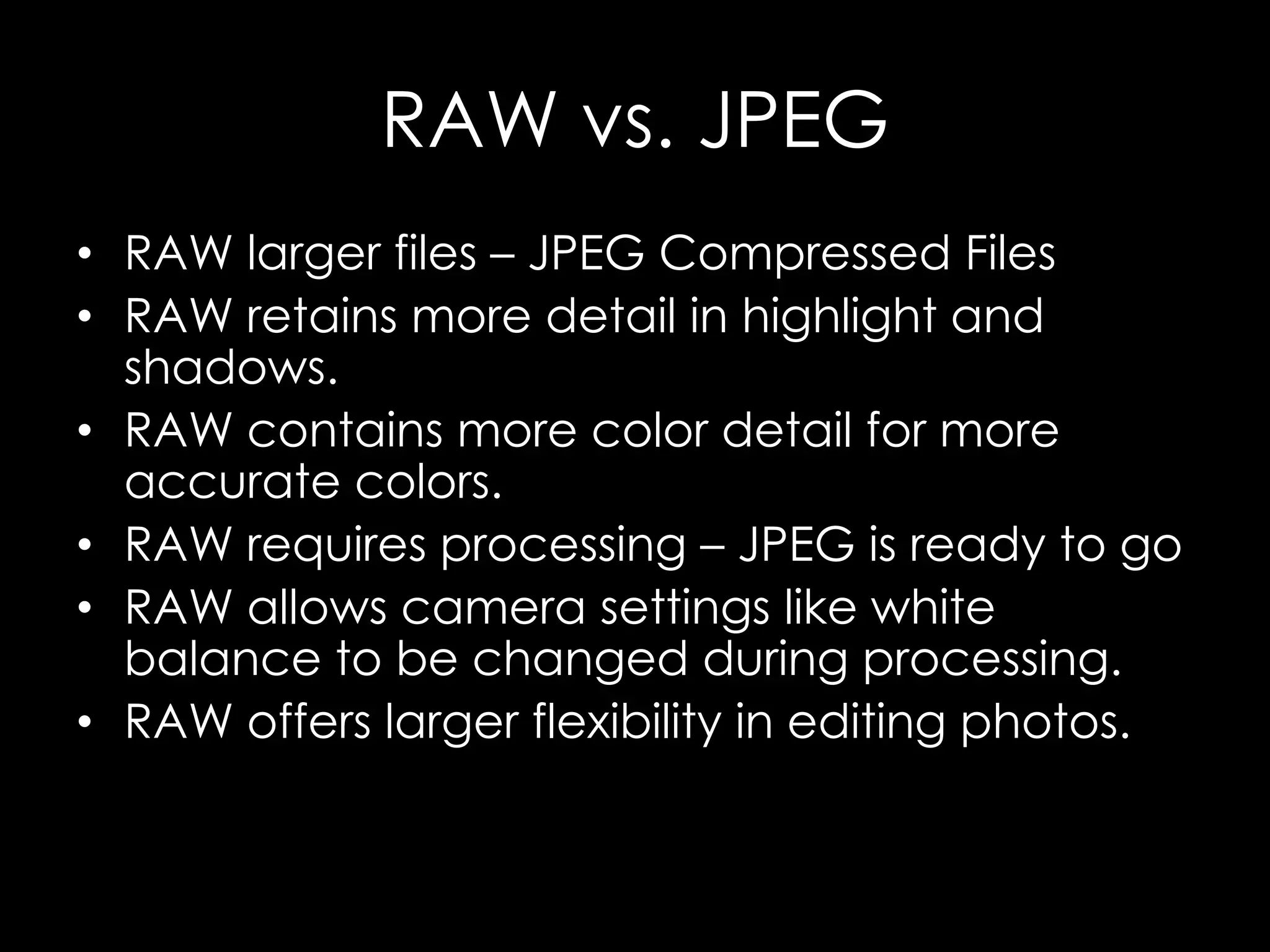 RAW vs. JPEG
• RAW larger files – JPEG Compressed Files
• RAW retains more detail in highlight and
shadows.
• RAW contains more color detail for more
accurate colors.
• RAW requires processing – JPEG is ready to go
• RAW allows camera settings like white
balance to be changed during processing.
• RAW offers larger flexibility in editing photos.
 