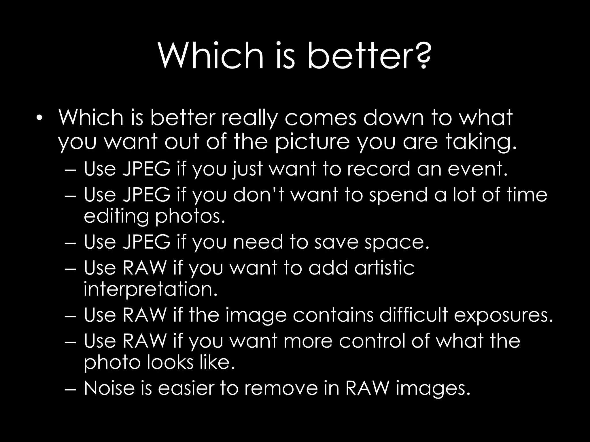 Which is better?
• Which is better really comes down to what
you want out of the picture you are taking.
– Use JPEG if you just want to record an event.
– Use JPEG if you don’t want to spend a lot of time
editing photos.
– Use JPEG if you need to save space.
– Use RAW if you want to add artistic
interpretation.
– Use RAW if the image contains difficult exposures.
– Use RAW if you want more control of what the
photo looks like.
– Noise is easier to remove in RAW images.
 