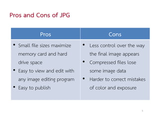Pros and Cons of JPG

             Pros                          Cons
 • Small file sizes maximize    • Less control over the way
   memory card and hard           the final image appears
   drive space                  • Compressed files lose
 • Easy to view and edit with     some image data
   any image editing program    • Harder to correct mistakes
 • Easy to publish                of color and exposure


                                                          5
 