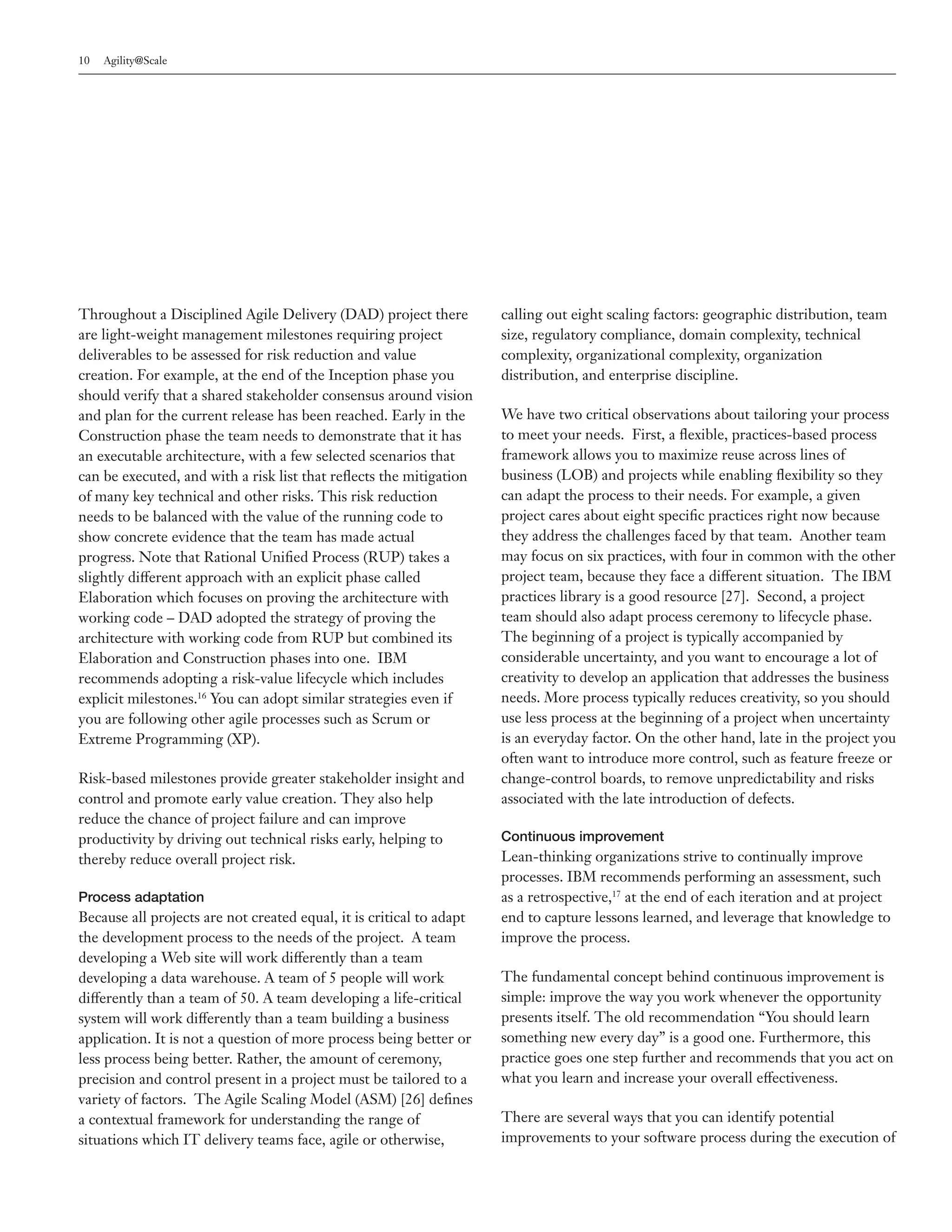 10   Agility@Scale




Throughout a Disciplined Agile Delivery (DAD) project there           calling out eight scaling factors: geographic distribution, team
are light-weight management milestones requiring project              size, regulatory compliance, domain complexity, technical
deliverables to be assessed for risk reduction and value              complexity, organizational complexity, organization
creation. For example, at the end of the Inception phase you          distribution, and enterprise discipline.
should verify that a shared stakeholder consensus around vision
and plan for the current release has been reached. Early in the       We have two critical observations about tailoring your process
Construction phase the team needs to demonstrate that it has          to meet your needs. First, a flexible, practices-based process
an executable architecture, with a few selected scenarios that        framework allows you to maximize reuse across lines of
can be executed, and with a risk list that reflects the mitigation    business (LOB) and projects while enabling flexibility so they
of many key technical and other risks. This risk reduction            can adapt the process to their needs. For example, a given
needs to be balanced with the value of the running code to            project cares about eight specific practices right now because
show concrete evidence that the team has made actual                  they address the challenges faced by that team. Another team
progress. Note that Rational Unified Process (RUP) takes a            may focus on six practices, with four in common with the other
slightly different approach with an explicit phase called             project team, because they face a different situation. The IBM
Elaboration which focuses on proving the architecture with            practices library is a good resource [27]. Second, a project
working code – DAD adopted the strategy of proving the                team should also adapt process ceremony to lifecycle phase.
architecture with working code from RUP but combined its              The beginning of a project is typically accompanied by
Elaboration and Construction phases into one. IBM                     considerable uncertainty, and you want to encourage a lot of
recommends adopting a risk-value lifecycle which includes             creativity to develop an application that addresses the business
explicit milestones.16 You can adopt similar strategies even if       needs. More process typically reduces creativity, so you should
you are following other agile processes such as Scrum or              use less process at the beginning of a project when uncertainty
Extreme Programming (XP).                                             is an everyday factor. On the other hand, late in the project you
                                                                      often want to introduce more control, such as feature freeze or
Risk-based milestones provide greater stakeholder insight and         change-control boards, to remove unpredictability and risks
control and promote early value creation. They also help              associated with the late introduction of defects.
reduce the chance of project failure and can improve
productivity by driving out technical risks early, helping to         Continuous improvement
thereby reduce overall project risk.                                  Lean-thinking organizations strive to continually improve
                                                                      processes. IBM recommends performing an assessment, such
Process adaptation                                                    as a retrospective,17 at the end of each iteration and at project
Because all projects are not created equal, it is critical to adapt   end to capture lessons learned, and leverage that knowledge to
the development process to the needs of the project. A team           improve the process.
developing a Web site will work differently than a team
developing a data warehouse. A team of 5 people will work             The fundamental concept behind continuous improvement is
differently than a team of 50. A team developing a life-critical      simple: improve the way you work whenever the opportunity
system will work differently than a team building a business          presents itself. The old recommendation “You should learn
application. It is not a question of more process being better or     something new every day” is a good one. Furthermore, this
less process being better. Rather, the amount of ceremony,            practice goes one step further and recommends that you act on
precision and control present in a project must be tailored to a      what you learn and increase your overall effectiveness.
variety of factors. The Agile Scaling Model (ASM) [26] defines
a contextual framework for understanding the range of                 There are several ways that you can identify potential
situations which IT delivery teams face, agile or otherwise,          improvements to your software process during the execution of
 