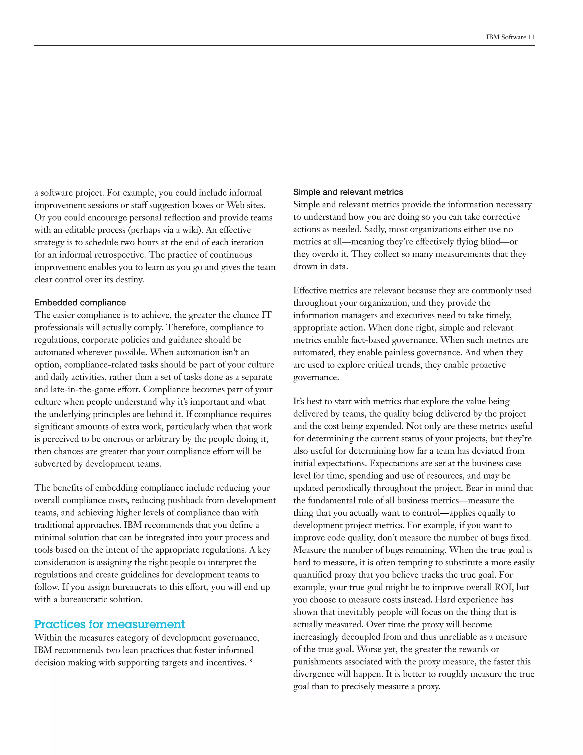 IBM Software 11




a software project. For example, you could include informal           Simple and relevant metrics
improvement sessions or staff suggestion boxes or Web sites.          Simple and relevant metrics provide the information necessary
Or you could encourage personal reflection and provide teams          to understand how you are doing so you can take corrective
with an editable process (perhaps via a wiki). An effective           actions as needed. Sadly, most organizations either use no
strategy is to schedule two hours at the end of each iteration        metrics at all—meaning they’re effectively flying blind—or
for an informal retrospective. The practice of continuous             they overdo it. They collect so many measurements that they
improvement enables you to learn as you go and gives the team         drown in data.
clear control over its destiny.
                                                                      Effective metrics are relevant because they are commonly used
Embedded compliance                                                   throughout your organization, and they provide the
The easier compliance is to achieve, the greater the chance IT        information managers and executives need to take timely,
professionals will actually comply. Therefore, compliance to          appropriate action. When done right, simple and relevant
regulations, corporate policies and guidance should be                metrics enable fact-based governance. When such metrics are
automated wherever possible. When automation isn’t an                 automated, they enable painless governance. And when they
option, compliance-related tasks should be part of your culture       are used to explore critical trends, they enable proactive
and daily activities, rather than a set of tasks done as a separate   governance.
and late-in-the-game effort. Compliance becomes part of your
culture when people understand why it’s important and what            It’s best to start with metrics that explore the value being
the underlying principles are behind it. If compliance requires       delivered by teams, the quality being delivered by the project
significant amounts of extra work, particularly when that work        and the cost being expended. Not only are these metrics useful
is perceived to be onerous or arbitrary by the people doing it,       for determining the current status of your projects, but they’re
then chances are greater that your compliance effort will be          also useful for determining how far a team has deviated from
subverted by development teams.                                       initial expectations. Expectations are set at the business case
                                                                      level for time, spending and use of resources, and may be
The benefits of embedding compliance include reducing your            updated periodically throughout the project. Bear in mind that
overall compliance costs, reducing pushback from development          the fundamental rule of all business metrics—measure the
teams, and achieving higher levels of compliance than with            thing that you actually want to control—applies equally to
traditional approaches. IBM recommends that you define a              development project metrics. For example, if you want to
minimal solution that can be integrated into your process and         improve code quality, don’t measure the number of bugs fixed.
tools based on the intent of the appropriate regulations. A key       Measure the number of bugs remaining. When the true goal is
consideration is assigning the right people to interpret the          hard to measure, it is often tempting to substitute a more easily
regulations and create guidelines for development teams to            quantified proxy that you believe tracks the true goal. For
follow. If you assign bureaucrats to this effort, you will end up     example, your true goal might be to improve overall ROI, but
with a bureaucratic solution.                                         you choose to measure costs instead. Hard experience has
                                                                      shown that inevitably people will focus on the thing that is
Practices for measurement                                             actually measured. Over time the proxy will become
Within the measures category of development governance,               increasingly decoupled from and thus unreliable as a measure
IBM recommends two lean practices that foster informed                of the true goal. Worse yet, the greater the rewards or
decision making with supporting targets and incentives.18             punishments associated with the proxy measure, the faster this
                                                                      divergence will happen. It is better to roughly measure the true
                                                                      goal than to precisely measure a proxy.
 