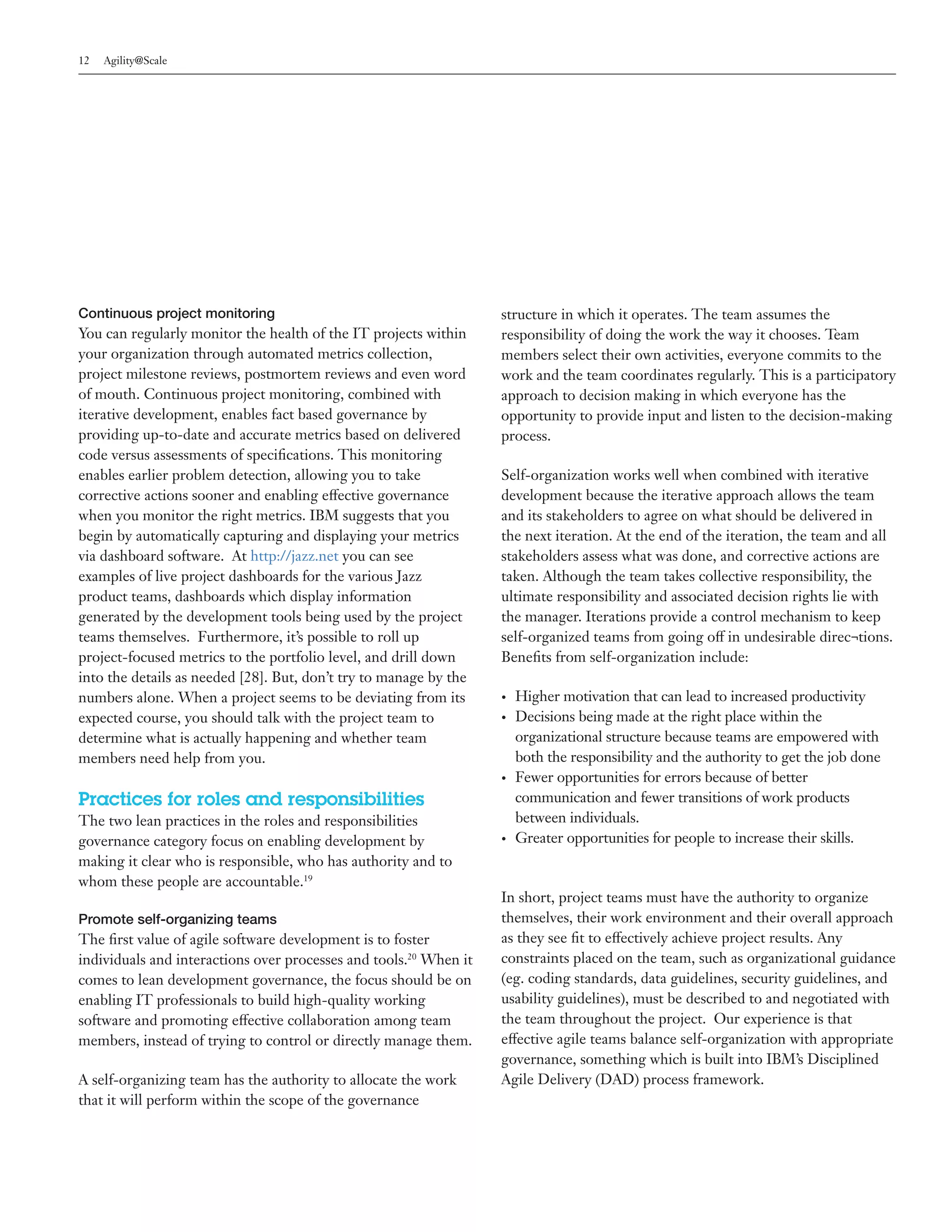 12   Agility@Scale




Continuous project monitoring                                      structure in which it operates. The team assumes the
You can regularly monitor the health of the IT projects within     responsibility of doing the work the way it chooses. Team
your organization through automated metrics collection,            members select their own activities, everyone commits to the
project milestone reviews, postmortem reviews and even word        work and the team coordinates regularly. This is a participatory
of mouth. Continuous project monitoring, combined with             approach to decision making in which everyone has the
iterative development, enables fact based governance by            opportunity to provide input and listen to the decision-making
providing up-to-date and accurate metrics based on delivered       process.
code versus assessments of specifications. This monitoring
enables earlier problem detection, allowing you to take            Self-organization works well when combined with iterative
corrective actions sooner and enabling effective governance        development because the iterative approach allows the team
when you monitor the right metrics. IBM suggests that you          and its stakeholders to agree on what should be delivered in
begin by automatically capturing and displaying your metrics       the next iteration. At the end of the iteration, the team and all
via dashboard software. At http://jazz.net you can see             stakeholders assess what was done, and corrective actions are
examples of live project dashboards for the various Jazz           taken. Although the team takes collective responsibility, the
product teams, dashboards which display information                ultimate responsibility and associated decision rights lie with
generated by the development tools being used by the project       the manager. Iterations provide a control mechanism to keep
teams themselves. Furthermore, it’s possible to roll up            self-organized teams from going off in undesirable direc¬tions.
project-focused metrics to the portfolio level, and drill down     Benefits from self-organization include:
into the details as needed [28]. But, don’t try to manage by the
numbers alone. When a project seems to be deviating from its       •	   Higher motivation that can lead to increased productivity
expected course, you should talk with the project team to          •	   Decisions being made at the right place within the
determine what is actually happening and whether team                   organizational structure because teams are empowered with
members need help from you.                                             both the responsibility and the authority to get the job done
                                                                   •	   Fewer opportunities for errors because of better
Practices for roles and responsibilities                                communication and fewer transitions of work products
The two lean practices in the roles and responsibilities                between individuals.
governance category focus on enabling development by               •	   Greater opportunities for people to increase their skills.
making it clear who is responsible, who has authority and to
whom these people are accountable.19
                                                                   In short, project teams must have the authority to organize
Promote self-organizing teams                                      themselves, their work environment and their overall approach
The first value of agile software development is to foster         as they see fit to effectively achieve project results. Any
individuals and interactions over processes and tools.20 When it   constraints placed on the team, such as organizational guidance
comes to lean development governance, the focus should be on       (eg. coding standards, data guidelines, security guidelines, and
enabling IT professionals to build high-quality working            usability guidelines), must be described to and negotiated with
software and promoting effective collaboration among team          the team throughout the project. Our experience is that
members, instead of trying to control or directly manage them.     effective agile teams balance self-organization with appropriate
                                                                   governance, something which is built into IBM’s Disciplined
A self-organizing team has the authority to allocate the work      Agile Delivery (DAD) process framework.
that it will perform within the scope of the governance
 