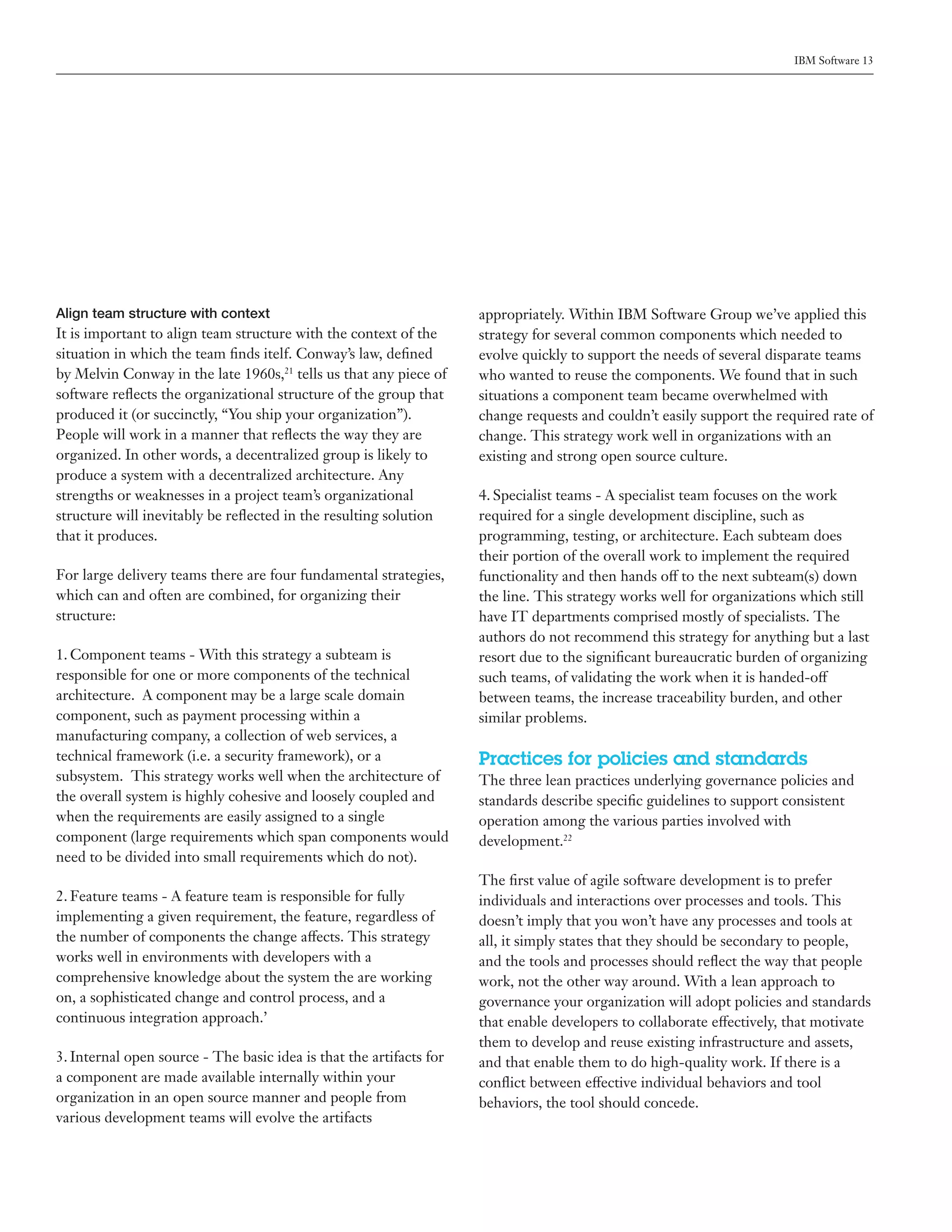 IBM Software 13




Align team structure with context                                    appropriately. Within IBM Software Group we’ve applied this
It is important to align team structure with the context of the      strategy for several common components which needed to
situation in which the team finds itelf. Conway’s law, defined       evolve quickly to support the needs of several disparate teams
by Melvin Conway in the late 1960s,21 tells us that any piece of     who wanted to reuse the components. We found that in such
software reflects the organizational structure of the group that     situations a component team became overwhelmed with
produced it (or succinctly, “You ship your organization”).           change requests and couldn’t easily support the required rate of
People will work in a manner that reflects the way they are          change. This strategy work well in organizations with an
organized. In other words, a decentralized group is likely to        existing and strong open source culture.
produce a system with a decentralized architecture. Any
strengths or weaknesses in a project team’s organizational           4. Specialist teams - A specialist team focuses on the work
structure will inevitably be reflected in the resulting solution     required for a single development discipline, such as
that it produces.                                                    programming, testing, or architecture. Each subteam does
                                                                     their portion of the overall work to implement the required
For large delivery teams there are four fundamental strategies,      functionality and then hands off to the next subteam(s) down
which can and often are combined, for organizing their               the line. This strategy works well for organizations which still
structure:                                                           have IT departments comprised mostly of specialists. The
                                                                     authors do not recommend this strategy for anything but a last
1. Component teams - With this strategy a subteam is                 resort due to the significant bureaucratic burden of organizing
responsible for one or more components of the technical              such teams, of validating the work when it is handed-off
architecture. A component may be a large scale domain                between teams, the increase traceability burden, and other
component, such as payment processing within a                       similar problems.
manufacturing company, a collection of web services, a
technical framework (i.e. a security framework), or a                Practices for policies and standards
subsystem. This strategy works well when the architecture of         The three lean practices underlying governance policies and
the overall system is highly cohesive and loosely coupled and        standards describe specific guidelines to support consistent
when the requirements are easily assigned to a single                operation among the various parties involved with
component (large requirements which span components would            development.22
need to be divided into small requirements which do not).
                                                                     The first value of agile software development is to prefer
2. Feature teams - A feature team is responsible for fully           individuals and interactions over processes and tools. This
implementing a given requirement, the feature, regardless of         doesn’t imply that you won’t have any processes and tools at
the number of components the change affects. This strategy           all, it simply states that they should be secondary to people,
works well in environments with developers with a                    and the tools and processes should reflect the way that people
comprehensive knowledge about the system the are working             work, not the other way around. With a lean approach to
on, a sophisticated change and control process, and a                governance your organization will adopt policies and standards
continuous integration approach.’                                    that enable developers to collaborate effectively, that motivate
                                                                     them to develop and reuse existing infrastructure and assets,
3. Internal open source - The basic idea is that the artifacts for   and that enable them to do high-quality work. If there is a
a component are made available internally within your                conflict between effective individual behaviors and tool
organization in an open source manner and people from                behaviors, the tool should concede.
various development teams will evolve the artifacts
 