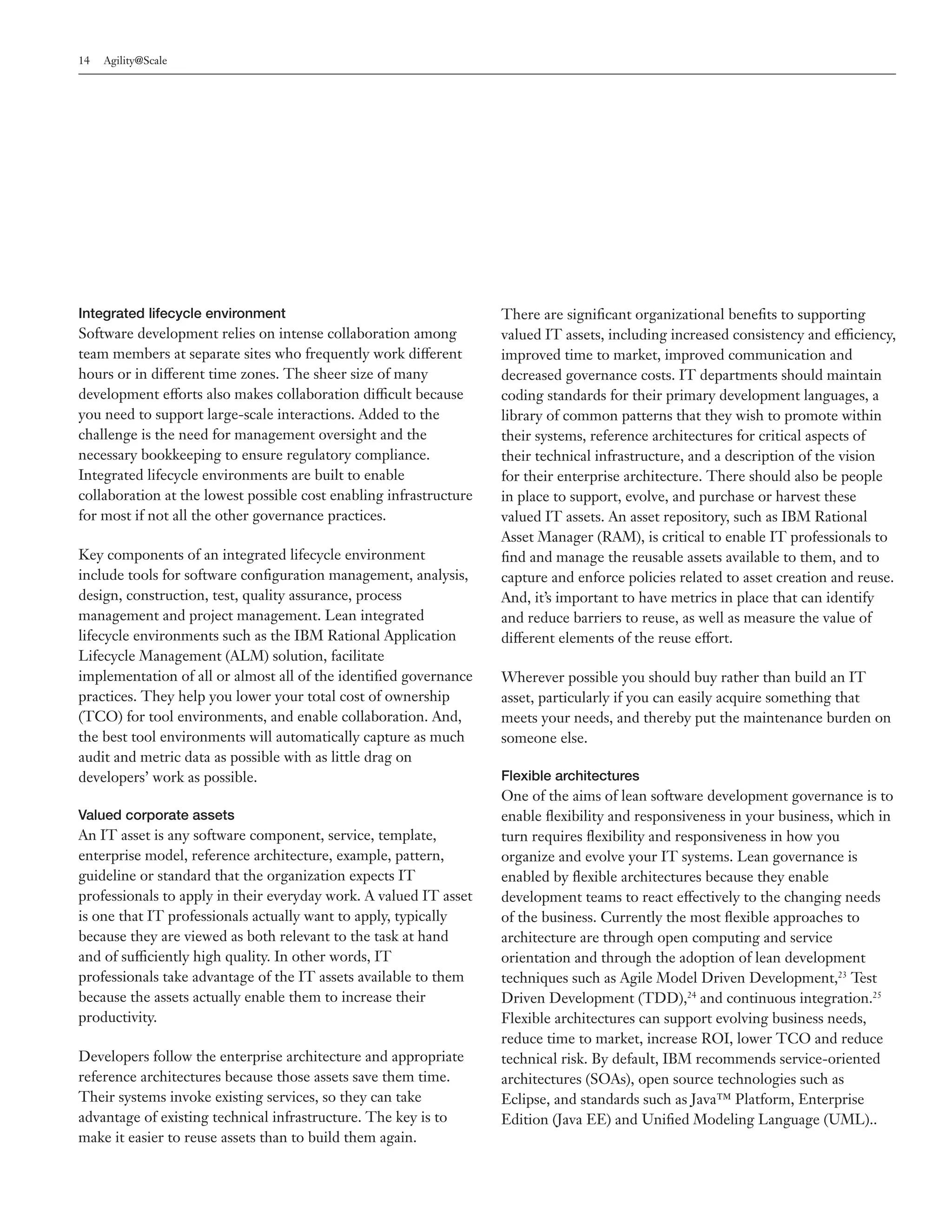 14   Agility@Scale




Integrated lifecycle environment                                    There are significant organizational benefits to supporting
Software development relies on intense collaboration among          valued IT assets, including increased consistency and efficiency,
team members at separate sites who frequently work different        improved time to market, improved communication and
hours or in different time zones. The sheer size of many            decreased governance costs. IT departments should maintain
development efforts also makes collaboration difficult because      coding standards for their primary development languages, a
you need to support large-scale interactions. Added to the          library of common patterns that they wish to promote within
challenge is the need for management oversight and the              their systems, reference architectures for critical aspects of
necessary bookkeeping to ensure regulatory compliance.              their technical infrastructure, and a description of the vision
Integrated lifecycle environments are built to enable               for their enterprise architecture. There should also be people
collaboration at the lowest possible cost enabling infrastructure   in place to support, evolve, and purchase or harvest these
for most if not all the other governance practices.                 valued IT assets. An asset repository, such as IBM Rational
                                                                    Asset Manager (RAM), is critical to enable IT professionals to
Key components of an integrated lifecycle environment               find and manage the reusable assets available to them, and to
include tools for software configuration management, analysis,      capture and enforce policies related to asset creation and reuse.
design, construction, test, quality assurance, process              And, it’s important to have metrics in place that can identify
management and project management. Lean integrated                  and reduce barriers to reuse, as well as measure the value of
lifecycle environments such as the IBM Rational Application         different elements of the reuse effort.
Lifecycle Management (ALM) solution, facilitate
implementation of all or almost all of the identified governance    Wherever possible you should buy rather than build an IT
practices. They help you lower your total cost of ownership         asset, particularly if you can easily acquire something that
(TCO) for tool environments, and enable collaboration. And,         meets your needs, and thereby put the maintenance burden on
the best tool environments will automatically capture as much       someone else.
audit and metric data as possible with as little drag on
developers’ work as possible.                                       Flexible architectures
                                                                    One of the aims of lean software development governance is to
Valued corporate assets                                             enable flexibility and responsiveness in your business, which in
An IT asset is any software component, service, template,           turn requires flexibility and responsiveness in how you
enterprise model, reference architecture, example, pattern,         organize and evolve your IT systems. Lean governance is
guideline or standard that the organization expects IT              enabled by flexible architectures because they enable
professionals to apply in their everyday work. A valued IT asset    development teams to react effectively to the changing needs
is one that IT professionals actually want to apply, typically      of the business. Currently the most flexible approaches to
because they are viewed as both relevant to the task at hand        architecture are through open computing and service
and of sufficiently high quality. In other words, IT                orientation and through the adoption of lean development
professionals take advantage of the IT assets available to them     techniques such as Agile Model Driven Development,23 Test
because the assets actually enable them to increase their           Driven Development (TDD),24 and continuous integration.25
productivity.                                                       Flexible architectures can support evolving business needs,
                                                                    reduce time to market, increase ROI, lower TCO and reduce
Developers follow the enterprise architecture and appropriate       technical risk. By default, IBM recommends service-oriented
reference architectures because those assets save them time.        architectures (SOAs), open source technologies such as
Their systems invoke existing services, so they can take            Eclipse, and standards such as Java™ Platform, Enterprise
advantage of existing technical infrastructure. The key is to       Edition (Java EE) and Unified Modeling Language (UML)..
make it easier to reuse assets than to build them again.
 