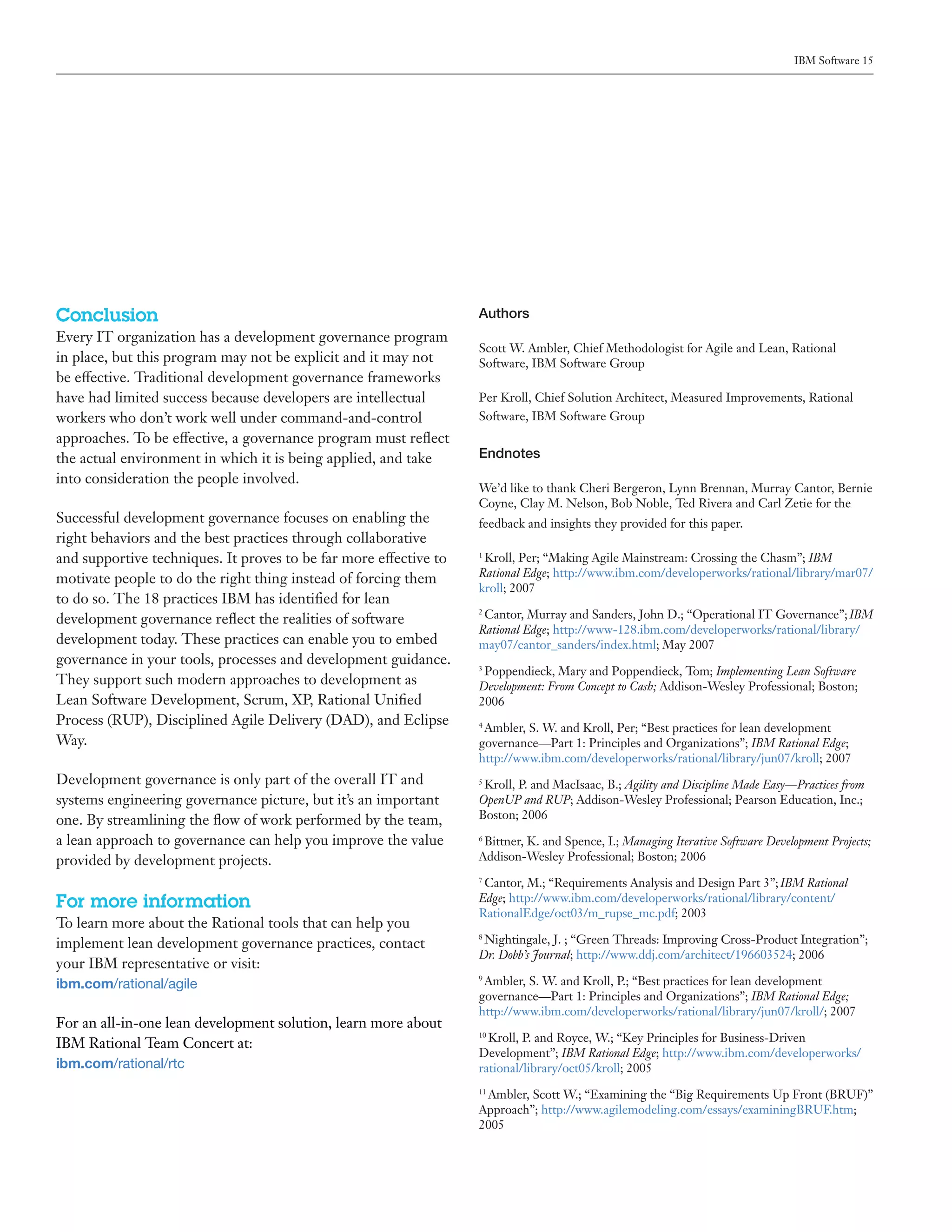 IBM Software 15




Conclusion                                                         Authors
Every IT organization has a development governance program
                                                                   Scott W. Ambler, Chief Methodologist for Agile and Lean, Rational
in place, but this program may not be explicit and it may not      Software, IBM Software Group
be effective. Traditional development governance frameworks
have had limited success because developers are intellectual       Per Kroll, Chief Solution Architect, Measured Improvements, Rational
workers who don’t work well under command-and-control              Software, IBM Software Group
approaches. To be effective, a governance program must reflect
the actual environment in which it is being applied, and take      Endnotes
into consideration the people involved.
                                                                   We’d like to thank Cheri Bergeron, Lynn Brennan, Murray Cantor, Bernie
                                                                   Coyne, Clay M. Nelson, Bob Noble, Ted Rivera and Carl Zetie for the
Successful development governance focuses on enabling the          feedback and insights they provided for this paper.
right behaviors and the best practices through collaborative
and supportive techniques. It proves to be far more effective to   1
                                                                    Kroll, Per; “Making Agile Mainstream: Crossing the Chasm”; IBM
motivate people to do the right thing instead of forcing them      Rational Edge; http://www.ibm.com/developerworks/rational/library/mar07/
                                                                   kroll; 2007
to do so. The 18 practices IBM has identified for lean
development governance reflect the realities of software
                                                                   2
                                                                    Cantor, Murray and Sanders, John D.; “Operational IT Governance”; IBM
                                                                   Rational Edge; http://www-128.ibm.com/developerworks/rational/library/
development today. These practices can enable you to embed         may07/cantor_sanders/index.html; May 2007
governance in your tools, processes and development guidance.      3
                                                                    Poppendieck, Mary and Poppendieck, Tom; Implementing Lean Software
They support such modern approaches to development as              Development: From Concept to Cash; Addison-Wesley Professional; Boston;
Lean Software Development, Scrum, XP, Rational Unified             2006
Process (RUP), Disciplined Agile Delivery (DAD), and Eclipse       4
                                                                    Ambler, S. W. and Kroll, Per; “Best practices for lean development
Way.                                                               governance—Part 1: Principles and Organizations”; IBM Rational Edge;
                                                                   http://www.ibm.com/developerworks/rational/library/jun07/kroll; 2007
Development governance is only part of the overall IT and          5
                                                                    Kroll, P. and MacIsaac, B.; Agility and Discipline Made Easy—Practices from
systems engineering governance picture, but it’s an important      OpenUP and RUP; Addison-Wesley Professional; Pearson Education, Inc.;
one. By streamlining the flow of work performed by the team,       Boston; 2006

a lean approach to governance can help you improve the value       6
                                                                    Bittner, K. and Spence, I.; Managing Iterative Software Development Projects;
provided by development projects.                                  Addison-Wesley Professional; Boston; 2006
                                                                   7
                                                                    Cantor, M.; “Requirements Analysis and Design Part 3”; IBM Rational
For more information                                               Edge; http://www.ibm.com/developerworks/rational/library/content/
                                                                   RationalEdge/oct03/m_rupse_mc.pdf; 2003
To learn more about the Rational tools that can help you
implement lean development governance practices, contact
                                                                   8
                                                                    Nightingale, J. ; “Green Threads: Improving Cross-Product Integration”;
                                                                   Dr. Dobb’s Journal; http://www.ddj.com/architect/196603524; 2006
your IBM representative or visit:
ibm.com/rational/agile
                                                                   9
                                                                    Ambler, S. W. and Kroll, P.; “Best practices for lean development
                                                                   governance—Part 1: Principles and Organizations”; IBM Rational Edge;
                                                                   http://www.ibm.com/developerworks/rational/library/jun07/kroll/; 2007
For an all-in-one lean development solution, learn more about
IBM Rational Team Concert at:
                                                                   10
                                                                     Kroll, P. and Royce, W.; “Key Principles for Business-Driven
                                                                   Development”; IBM Rational Edge; http://www.ibm.com/developerworks/
ibm.com/rational/rtc                                               rational/library/oct05/kroll; 2005

                                                                    Ambler, Scott W.; “Examining the “Big Requirements Up Front (BRUF)”
                                                                   11

                                                                   Approach”; http://www.agilemodeling.com/essays/examiningBRUF.htm;
                                                                   2005
 