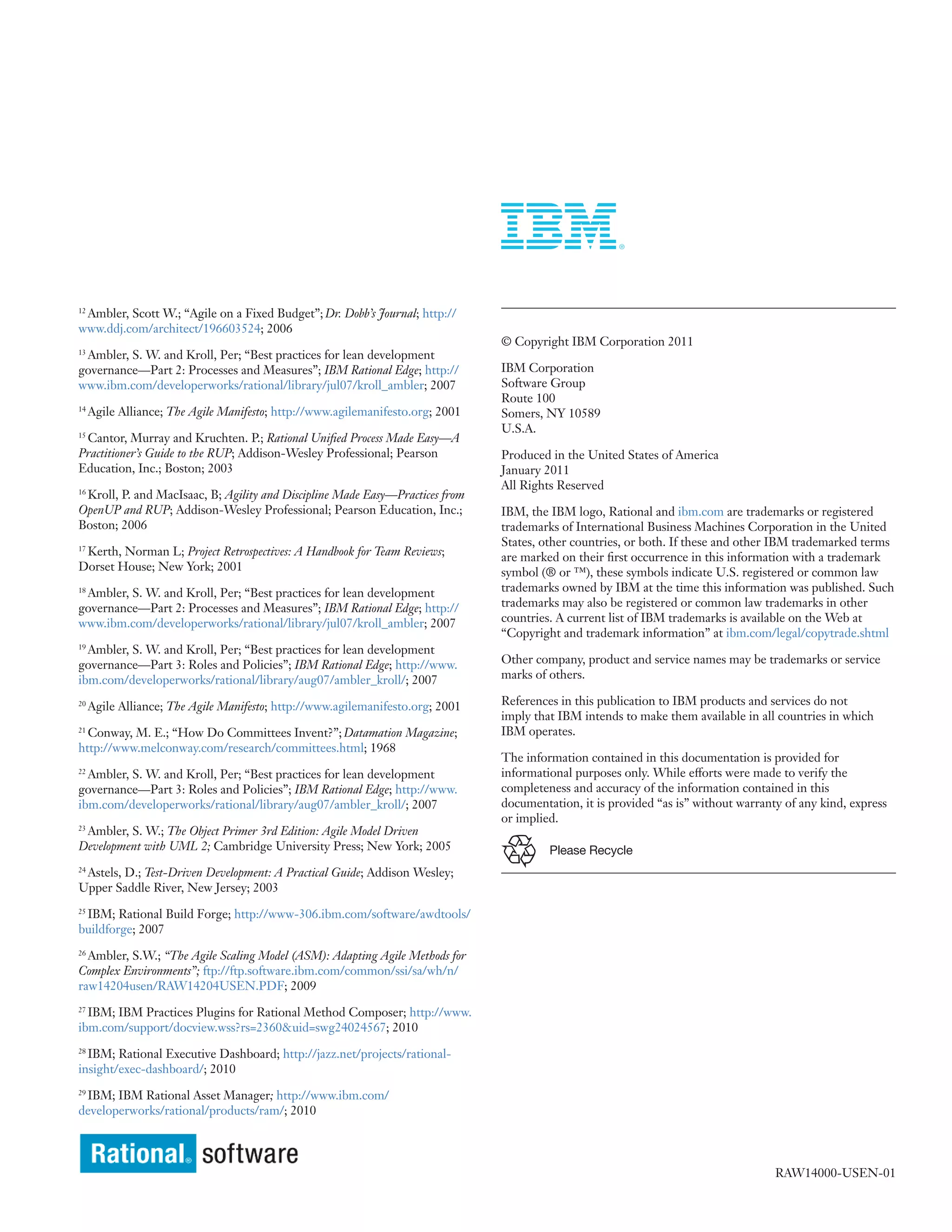Ambler, Scott W.; “Agile on a Fixed Budget”; Dr. Dobb’s Journal; http://
12

www.ddj.com/architect/196603524; 2006
                                                                                © Copyright IBM Corporation 2011
 Ambler, S. W. and Kroll, Per; “Best practices for lean development
13

governance—Part 2: Processes and Measures”; IBM Rational Edge; http://          IBM Corporation
www.ibm.com/developerworks/rational/library/jul07/kroll_ambler; 2007            Software Group
                                                                                Route 100
14
     Agile Alliance; The Agile Manifesto; http://www.agilemanifesto.org; 2001   Somers, NY 10589
                                                                                U.S.A.
 Cantor, Murray and Kruchten. P.; Rational Unified Process Made Easy—A
15

Practitioner’s Guide to the RUP; Addison-Wesley Professional; Pearson           Produced in the United States of America
Education, Inc.; Boston; 2003                                                   January 2011
                                                                                All Rights Reserved
 Kroll, P. and MacIsaac, B; Agility and Discipline Made Easy—Practices from
16

OpenUP and RUP; Addison-Wesley Professional; Pearson Education, Inc.;           IBM, the IBM logo, Rational and ibm.com are trademarks or registered
Boston; 2006                                                                    trademarks of International Business Machines Corporation in the United
                                                                                States, other countries, or both. If these and other IBM trademarked terms
 Kerth, Norman L; Project Retrospectives: A Handbook for Team Reviews;
17
                                                                                are marked on their first occurrence in this information with a trademark
Dorset House; New York; 2001                                                    symbol (® or ™), these symbols indicate U.S. registered or common law
 Ambler, S. W. and Kroll, Per; “Best practices for lean development
18                                                                              trademarks owned by IBM at the time this information was published. Such
governance—Part 2: Processes and Measures”; IBM Rational Edge; http://          trademarks may also be registered or common law trademarks in other
www.ibm.com/developerworks/rational/library/jul07/kroll_ambler; 2007            countries. A current list of IBM trademarks is available on the Web at
                                                                                “Copyright and trademark information” at ibm.com/legal/copytrade.shtml
19
  Ambler, S. W. and Kroll, Per; “Best practices for lean development
governance—Part 3: Roles and Policies”; IBM Rational Edge; http://www.          Other company, product and service names may be trademarks or service
ibm.com/developerworks/rational/library/aug07/ambler_kroll/; 2007               marks of others.

20
     Agile Alliance; The Agile Manifesto; http://www.agilemanifesto.org; 2001   References in this publication to IBM products and services do not
                                                                                imply that IBM intends to make them available in all countries in which
21
  Conway, M. E.; “How Do Committees Invent?”; Datamation Magazine;              IBM operates.
http://www.melconway.com/research/committees.html; 1968
                                                                                The information contained in this documentation is provided for
22
  Ambler, S. W. and Kroll, Per; “Best practices for lean development            informational purposes only. While efforts were made to verify the
governance—Part 3: Roles and Policies”; IBM Rational Edge; http://www.          completeness and accuracy of the information contained in this
ibm.com/developerworks/rational/library/aug07/ambler_kroll/; 2007               documentation, it is provided “as is” without warranty of any kind, express
                                                                                or implied.
 Ambler, S. W.; The Object Primer 3rd Edition: Agile Model Driven
23

Development with UML 2; Cambridge University Press; New York; 2005                       Please Recycle
 Astels, D.; Test-Driven Development: A Practical Guide; Addison Wesley;
24

Upper Saddle River, New Jersey; 2003

 IBM; Rational Build Forge; http://www-306.ibm.com/software/awdtools/
25

buildforge; 2007
26
  Ambler, S.W.; “The Agile Scaling Model (ASM): Adapting Agile Methods for
Complex Environments”; ftp://ftp.software.ibm.com/common/ssi/sa/wh/n/
raw14204usen/RAW14204USEN.PDF; 2009
27
  IBM; IBM Practices Plugins for Rational Method Composer; http://www.
ibm.com/support/docview.wss?rs=2360&uid=swg24024567; 2010
28
  IBM; Rational Executive Dashboard; http://jazz.net/projects/rational-
insight/exec-dashboard/; 2010

 IBM; IBM Rational Asset Manager; http://www.ibm.com/
29

developerworks/rational/products/ram/; 2010




                                                                                                                                     RAW14000-USEN-01
 