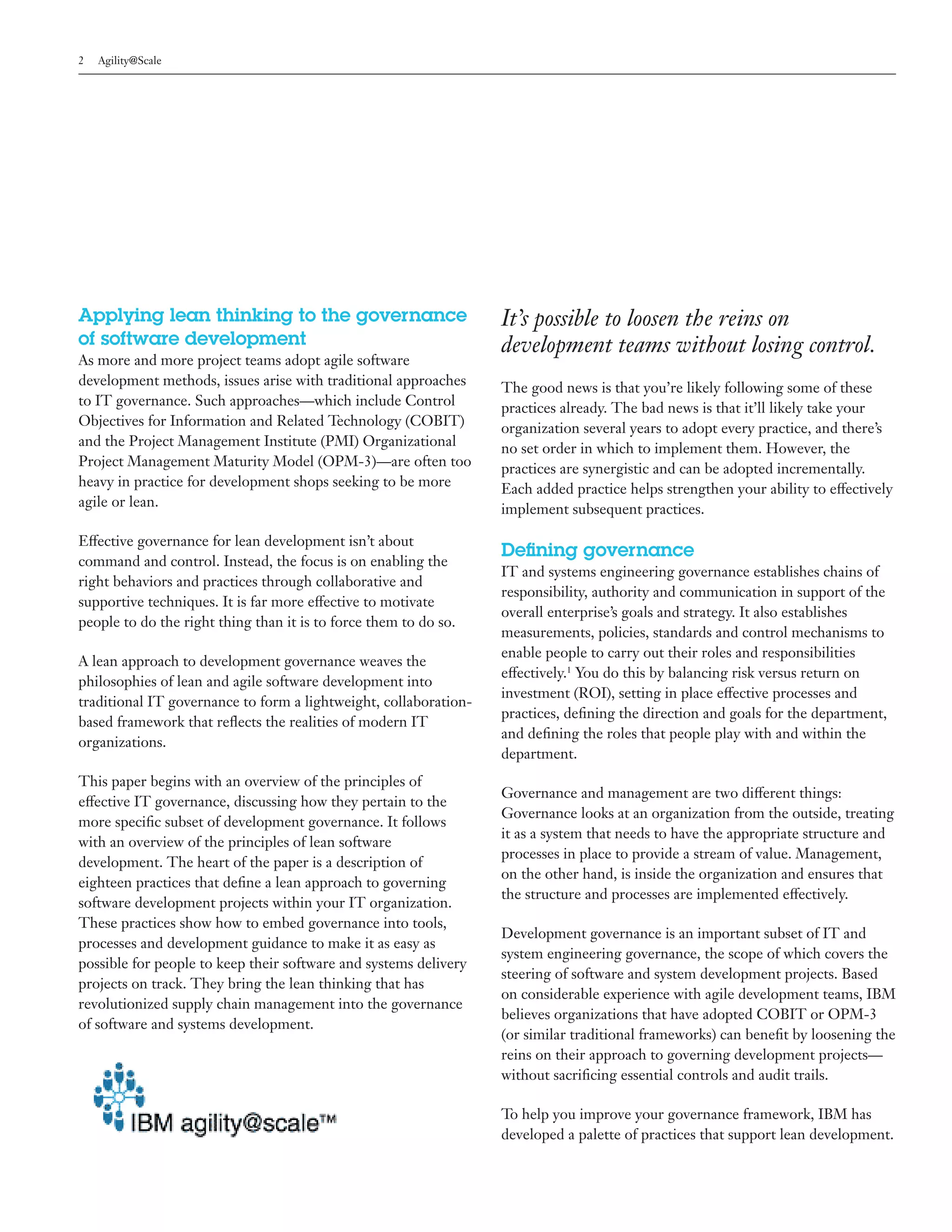 2   Agility@Scale




Applying lean thinking to the governance                          It’s possible to loosen the reins on
of software development                                           development teams without losing control.
As more and more project teams adopt agile software
development methods, issues arise with traditional approaches     The good news is that you’re likely following some of these
to IT governance. Such approaches—which include Control           practices already. The bad news is that it’ll likely take your
Objectives for Information and Related Technology (COBIT)         organization several years to adopt every practice, and there’s
and the Project Management Institute (PMI) Organizational         no set order in which to implement them. However, the
Project Management Maturity Model (OPM-3)—are often too           practices are synergistic and can be adopted incrementally.
heavy in practice for development shops seeking to be more        Each added practice helps strengthen your ability to effectively
agile or lean.                                                    implement subsequent practices.

Effective governance for lean development isn’t about
                                                                  Defining governance
command and control. Instead, the focus is on enabling the
                                                                  IT and systems engineering governance establishes chains of
right behaviors and practices through collaborative and
                                                                  responsibility, authority and communication in support of the
supportive techniques. It is far more effective to motivate
                                                                  overall enterprise’s goals and strategy. It also establishes
people to do the right thing than it is to force them to do so.
                                                                  measurements, policies, standards and control mechanisms to
                                                                  enable people to carry out their roles and responsibilities
A lean approach to development governance weaves the
                                                                  effectively.1 You do this by balancing risk versus return on
philosophies of lean and agile software development into
                                                                  investment (ROI), setting in place effective processes and
traditional IT governance to form a lightweight, collaboration-
                                                                  practices, defining the direction and goals for the department,
based framework that reflects the realities of modern IT
                                                                  and defining the roles that people play with and within the
organizations.
                                                                  department.
This paper begins with an overview of the principles of
                                                                  Governance and management are two different things:
effective IT governance, discussing how they pertain to the
                                                                  Governance looks at an organization from the outside, treating
more specific subset of development governance. It follows
                                                                  it as a system that needs to have the appropriate structure and
with an overview of the principles of lean software
                                                                  processes in place to provide a stream of value. Management,
development. The heart of the paper is a description of
                                                                  on the other hand, is inside the organization and ensures that
eighteen practices that define a lean approach to governing
                                                                  the structure and processes are implemented effectively.
software development projects within your IT organization.
These practices show how to embed governance into tools,
                                                                  Development governance is an important subset of IT and
processes and development guidance to make it as easy as
                                                                  system engineering governance, the scope of which covers the
possible for people to keep their software and systems delivery
                                                                  steering of software and system development projects. Based
projects on track. They bring the lean thinking that has
                                                                  on considerable experience with agile development teams, IBM
revolutionized supply chain management into the governance
                                                                  believes organizations that have adopted COBIT or OPM-3
of software and systems development.
                                                                  (or similar traditional frameworks) can benefit by loosening the
                                                                  reins on their approach to governing development projects—
                                                                  without sacrificing essential controls and audit trails.

                                                                  To help you improve your governance framework, IBM has
                                                                  developed a palette of practices that support lean development.
 