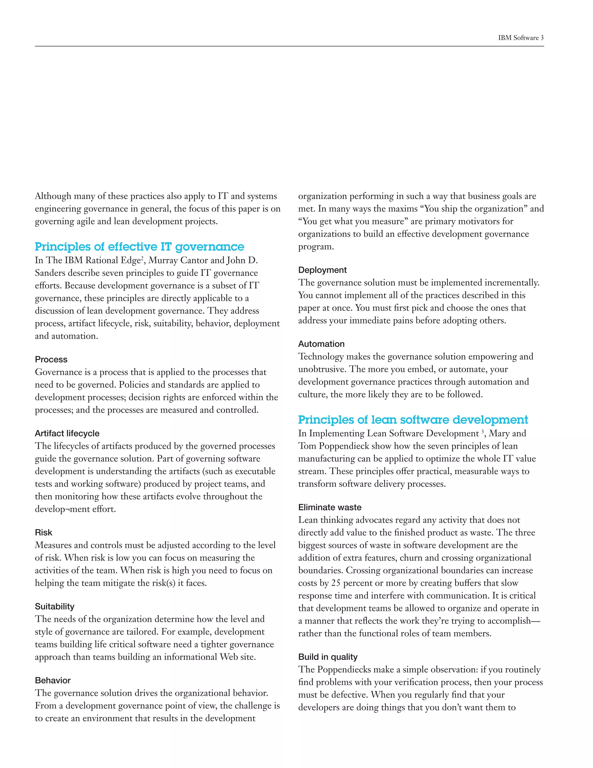 IBM Software 3




Although many of these practices also apply to IT and systems          organization performing in such a way that business goals are
engineering governance in general, the focus of this paper is on       met. In many ways the maxims “You ship the organization” and
governing agile and lean development projects.                         “You get what you measure” are primary motivators for
                                                                       organizations to build an effective development governance
Principles of effective IT governance                                  program.
In The IBM Rational Edge2, Murray Cantor and John D.
Sanders describe seven principles to guide IT governance               Deployment
efforts. Because development governance is a subset of IT              The governance solution must be implemented incrementally.
governance, these principles are directly applicable to a              You cannot implement all of the practices described in this
discussion of lean development governance. They address                paper at once. You must first pick and choose the ones that
process, artifact lifecycle, risk, suitability, behavior, deployment   address your immediate pains before adopting others.
and automation.
                                                                       Automation
Process                                                                Technology makes the governance solution empowering and
Governance is a process that is applied to the processes that          unobtrusive. The more you embed, or automate, your
need to be governed. Policies and standards are applied to             development governance practices through automation and
development processes; decision rights are enforced within the         culture, the more likely they are to be followed.
processes; and the processes are measured and controlled.
                                                                       Principles of lean software development
Artifact lifecycle                                                     In Implementing Lean Software Development 3, Mary and
The lifecycles of artifacts produced by the governed processes         Tom Poppendieck show how the seven principles of lean
guide the governance solution. Part of governing software              manufacturing can be applied to optimize the whole IT value
development is understanding the artifacts (such as executable         stream. These principles offer practical, measurable ways to
tests and working software) produced by project teams, and             transform software delivery processes.
then monitoring how these artifacts evolve throughout the
develop¬ment effort.                                                   Eliminate waste
                                                                       Lean thinking advocates regard any activity that does not
Risk                                                                   directly add value to the finished product as waste. The three
Measures and controls must be adjusted according to the level          biggest sources of waste in software development are the
of risk. When risk is low you can focus on measuring the               addition of extra features, churn and crossing organizational
activities of the team. When risk is high you need to focus on         boundaries. Crossing organizational boundaries can increase
helping the team mitigate the risk(s) it faces.                        costs by 25 percent or more by creating buffers that slow
                                                                       response time and interfere with communication. It is critical
Suitability                                                            that development teams be allowed to organize and operate in
The needs of the organization determine how the level and              a manner that reflects the work they’re trying to accomplish—
style of governance are tailored. For example, development             rather than the functional roles of team members.
teams building life critical software need a tighter governance
approach than teams building an informational Web site.                Build in quality
                                                                       The Poppendiecks make a simple observation: if you routinely
Behavior                                                               find problems with your verification process, then your process
The governance solution drives the organizational behavior.            must be defective. When you regularly find that your
From a development governance point of view, the challenge is          developers are doing things that you don’t want them to
to create an environment that results in the development
 